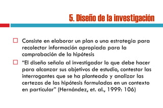 5. Diseño de la investigación
 Consiste en elaborar un plan o una estrategia para
recolectar información apropiada para la
comprobación de la hipótesis
 “El diseño señala al investigador lo que debe hacer
para alcanzar sus objetivos de estudio, contestar las
interrogantes que se ha planteado y analizar las
certezas de las hipótesis formuladas en un contexto
en particular” (Hernández, et. al., 1999: 106)
 