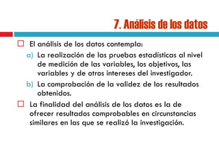7. Análisis de los datos
 El análisis de los datos contempla:
a) La realización de las pruebas estadísticas al nivel
de medición de las variables, los objetivos, las
variables y de otros intereses del investigador.
b) La comprobación de la validez de los resultados
obtenidos.
 La finalidad del análisis de los datos es la de
ofrecer resultados comprobables en circunstancias
similares en las que se realizó la investigación.
 