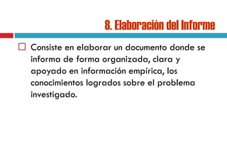 8. Elaboración del Informe
 Consiste en elaborar un documento donde se
informa de forma organizada, clara y
apoyado en información empírica, los
conocimientos logrados sobre el problema
investigado.
 