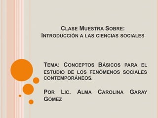 CLASE MUESTRA SOBRE:
INTRODUCCIÓN A LAS CIENCIAS SOCIALES



TEMA: CONCEPTOS BÁSICOS PARA EL
ESTUDIO DE LOS FENÓMENOS SOCIALES
CONTEMPORÁNEOS.


POR LIC.    ALMA   CAROLINA   GARAY
GÓMEZ
 