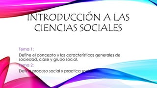 INTRODUCCIÓN A LAS
CIENCIAS SOCIALES
Tema 1:
Define el concepto y las características generales de
sociedad, clase y grupo social.
Tema 2:
Define proceso social y practica social.
 