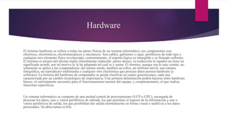 Hardware
El término hardware se refiere a todas las partes físicas de un sistema informático; sus componentes son:
eléctricos, electrónicos, electromecánicos y mecánicos. Son cables, gabinetes o cajas, periféricos de todo tipo y
cualquier otro elemento físico involucrado; contrariamente, el soporte lógico es intangible y es llamado software.
El término es propio del idioma inglés (literalmente traducido: partes duras), su traducción al español no tiene un
significado acorde, por tal motivo se la ha adoptado tal cual es y suena. El término, aunque sea lo más común, no
solamente se aplica a las computadoras; del mismo modo, también un robot, un teléfono móvil, una cámara
fotográfica, un reproductor multimedia o cualquier otro electrónico que procese datos poseen hardware (y
software). La historia del hardware de computador se puede clasificar en cuatro generaciones, cada una
caracterizada por un cambio tecnológico de importancia. Una primera delimitación podría hacerse entre hardware
básico, el estrictamente necesario para el funcionamiento normal del equipo, y complementario, el que realiza
funciones específicas.
Un sistema informático se compone de una unidad central de procesamiento (UCP o CPU), encargada de
procesar los datos, uno o varios periféricos de entrada, los que permiten el ingreso de la información y uno o
varios periféricos de salida, los que posibilitan dar salida (normalmente en forma visual o auditiva) a los datos
procesados. Su abreviatura es Hw.
 