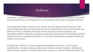 Software
Se conoce como software al equipo lógico o soporte lógico de un sistema informático, que
comprende el conjunto de los componentes lógicos necesarios que hacen posible la realización
de tareas específicas, en contraposición a los componentes físicos que son llamados hardware.
Los componentes lógicos incluyen, entre muchos otros, las aplicaciones informáticas; tales
como el procesador de texto, que permite al usuario realizar todas las tareas concernientes a la
edición de textos; el llamado software de sistema, tal como el sistema operativo, que
básicamente permite al resto de los programas funcionar adecuadamente, facilitando también la
interacción entre los componentes físicos y el resto de las aplicaciones, y proporcionando una
interfaz con el usuario.
El anglicismo "software" es el más ampliamente difundido al referirse a este concepto,
especialmente en la jerga técnica; en tanto que el término sinónimo «logicial», derivado del
término francés logiciel, es utilizado mayormente en países y zonas de influencia francesa. Su
 
