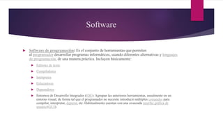 Software
 Software de programación: Es el conjunto de herramientas que permiten
al programador desarrollar programas informáticos, usando diferentes alternativas y lenguajes
de programación, de una manera práctica. Incluyen básicamente:
 Editores de texto
 Compiladores
 Intérpretes
 Enlazadores
 Depuradores
 Entornos de Desarrollo Integrados (IDE): Agrupan las anteriores herramientas, usualmente en un
entorno visual, de forma tal que el programador no necesite introducir múltiples comandos para
compilar, interpretar, depurar, etc. Habitualmente cuentan con una avanzada interfaz gráfica de
usuario (GUI).
 