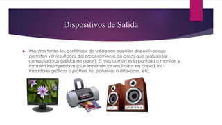 Dispositivos de Salida
 Mientras tanto, los periféricos de salida son aquellos dispositivos que
permiten ver resultados del procesamiento de datos que realizan las
computadoras (salidas de datos). El más común es la pantalla o monitor, y
también las impresoras (que imprimen los resultados en papel), los
trazadores gráficos o plotters, los parlantes o altavoces, etc.
 