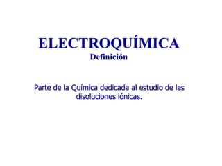 ELECTROQUÍMICA
Definición
Parte de la Química dedicada al estudio de las
disoluciones iónicas.

 