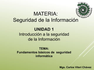 Mgs. Carlos Viteri Chávez
UNIDAD 1
Introducción a la seguridad
de la Información
TEMA:
Fundamentos básicos de seguridad
informática
MATERIA:
Seguridad de la Información
 
