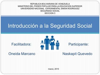 Facilitadora: Participante:
Oneida Marcano Naskapit Quevedo
Introducción a la Seguridad Social
REPUBLICA BOLIVARIANA DE VENEZUELA
MINISTERIO DEL PODER POPULAR PARA LA EDUCACION SUPERIOR
UNIVERSIDAD NACIONAL EXPERIMENTAL SIMON RODRIGUEZ
SEGURIDAD SOCIAL
SECCION C
marzo, 2015
 