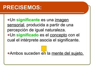 PRECISEMOS:
●Un significante es una imagen
sensorial, producida a partir de una
percepción de igual naturaleza.
●Un significado es el concepto con el
cual el intérprete asocia el significante.
●Ambos suceden en la mente del sujeto.
 