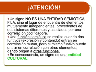 ¡ATENCIÓN!
●Un signo NO ES UNA ENTIDAD SEMIÓTICA
FIJA, sino el lugar de encuentro de elementos
mutuamente independientes, procedentes de
dos sistemas diferentes y asociados por una
correlación codificadora.
●Una función semiótica se realiza cuando dos
funtivos (expresión y contenido) entran en
correlación mutua, pero el mismo funtivo puede
entrar en correlación con otros elementos,
dando origen a otras funciones.
●En consecuencia, un signo es una entidad
CULTURAL.
 