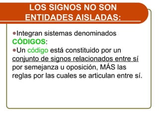 LOS SIGNOS NO SON
ENTIDADES AISLADAS:
●Integran sistemas denominados
CÓDIGOS:
●Un código está constituido por un
conjunto de signos relacionados entre sí
por semejanza u oposición, MÁS las
reglas por las cuales se articulan entre sí.
 