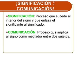 ¡SIGNIFICACIÓN 
COMUNICACIÓN!
●SIGNIFICACIÓN: Proceso que sucede al
interior del signo y que enlaza el
significante al significado.
●COMUNICACIÓN: Proceso que implica
al signo como mediador entre dos sujetos.
 