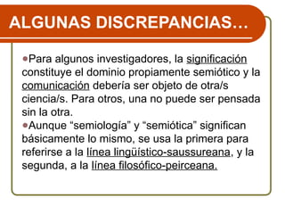 ALGUNAS DISCREPANCIAS…
●Para algunos investigadores, la significación
constituye el dominio propiamente semiótico y la
comunicación debería ser objeto de otra/s
ciencia/s. Para otros, una no puede ser pensada
sin la otra.
●Aunque “semiología” y “semiótica” significan
básicamente lo mismo, se usa la primera para
referirse a la línea lingüístico-saussureana, y la
segunda, a la línea filosófico-peirceana.
 