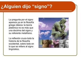 ¿Alguien dijo “signo”?
La pregunta por el signo
aparece ya en la filosofía
griega clásica: la teoría
platónica no es más que
una doctrina del signo y
su referente metafísico.
La reflexión cruza toda la
historia de la filosofía
occidental, sobre todo en
lo que se refiere al signo
lingüístico.
 