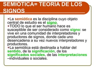 SEMIÓTICA= TEORÍA DE LOS
SIGNOS
●La semiótica es la disciplina cuyo objeto
central de estudio es el signo.
●TODO lo que el ser humano hace es
susceptible de ser considerado como signo: se
vive en una comunidad de interpretadores y
productores de signos, donde cada uno
desencadena a su vez nuevos interpretadores y
productores.
●La semiótica está destinada a hablar del
sentido, de la significación, de los
significados sociales, de las interpretaciones
–individuales o sociales.
 