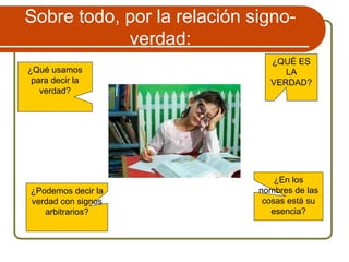 ¿QUÉ ES
LA
VERDAD?
¿Qué usamos
para decir la
verdad?
¿Podemos decir la
verdad con signos
arbitrarios?
Sobre todo, por la relación signo-
verdad:
¿En los
nombres de las
cosas está su
esencia?
 