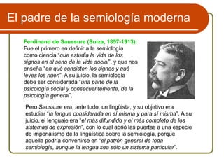 El padre de la semiología moderna
Ferdinand de Saussure (Suiza, 1857-1913):
Fue el primero en definir a la semiología
como ciencia “que estudia la vida de los
signos en el seno de la vida social”, y que nos
enseña “en qué consisten los signos y qué
leyes los rigen”. A su juicio, la semiología
debe ser considerada “una parte de la
psicología social y consecuentemente, de la
psicología general”.
Pero Saussure era, ante todo, un lingüista, y su objetivo era
estudiar “la lengua considerada en sí misma y para sí misma”. A su
juicio, el lenguaje era “el más difundido y el más completo de los
sistemas de expresión”, con lo cual abrió las puertas a una especie
de imperialismo de la lingüística sobre la semiología, porque
aquella podría convertirse en “el patrón general de toda
semiología, aunque la lengua sea sólo un sistema particular”.
 