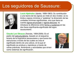 Los seguidores de Saussure:
Louis Hjelmslev (danés, 1899-1963): Su contribución
a una teoría de los signos se mide en dos niveles: a) no
limita a signos mínimos o “palabras” la dimensión de las
unidades mínimas significantes, sino que tiene en
cuenta signos-enunciado y signos-discurso. b)
introduce la diferencia entre forma y sustancia en las
dos faces significante-significado del signo
saussureano.
Claude Levi Strauss (francés, 1908-2009): Es el
padre del estructuralismo, basado en el esquema
binario de la lingüística saussureana y que busca las
estructuras a través de las cuales se crea el
significado dentro de una cultura, en la que el
significado se produce y reproduce a través de
varias prácticas, fenómenos y actividades que sirven
como sistemas de significación.
 