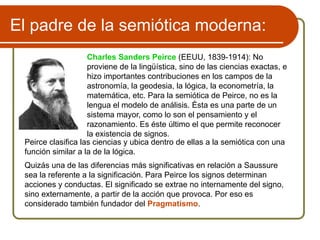 El padre de la semiótica moderna:
Charles Sanders Peirce (EEUU, 1839-1914): No
proviene de la lingüística, sino de las ciencias exactas, e
hizo importantes contribuciones en los campos de la
astronomía, la geodesia, la lógica, la econometría, la
matemática, etc. Para la semiótica de Peirce, no es la
lengua el modelo de análisis. Ésta es una parte de un
sistema mayor, como lo son el pensamiento y el
razonamiento. Es éste último el que permite reconocer
la existencia de signos.
Peirce clasifica las ciencias y ubica dentro de ellas a la semiótica con una
función similar a la de la lógica.
Quizás una de las diferencias más significativas en relación a Saussure
sea la referente a la significación. Para Peirce los signos determinan
acciones y conductas. El significado se extrae no internamente del signo,
sino externamente, a partir de la acción que provoca. Por eso es
considerado también fundador del Pragmatismo.
 