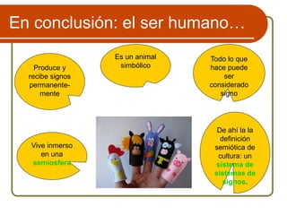 En conclusión: el ser humano…
Es un animal
simbólico
Vive inmerso
en una
semiosfera
De ahí la la
definición
semiótica de
cultura: un
sistema de
sistemas de
signos.
Produce y
recibe signos
permanente-
mente
Todo lo que
hace puede
ser
considerado
signo
 