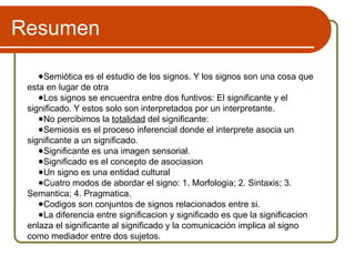 Resumen
●Semiótica es el estudio de los signos. Y los signos son una cosa que
esta en lugar de otra
●Los signos se encuentra entre dos funtivos: El significante y el
significado. Y estos solo son interpretados por un interpretante.
●No percibimos la totalidad del significante:
●Semiosis es el proceso inferencial donde el interprete asocia un
significante a un significado.
●Significante es una imagen sensorial.
●Significado es el concepto de asociasion
●Un signo es una entidad cultural
●Cuatro modos de abordar el signo: 1. Morfologia; 2. Sintaxis; 3.
Semantica; 4. Pragmatica.
●Codigos son conjuntos de signos relacionados entre si.
●La diferencia entre significacion y significado es que la significacion
enlaza el significante al significado y la comunicación implica al signo
como mediador entre dos sujetos.
 