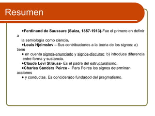 Resumen
●Ferdinand de Saussure (Suiza, 1857-1913)-Fue el primero en definir
a
la semiología como ciencia.
●Louis Hjelmslev – Sus contribuciones a la teoria de los signos: a)
tiene
● en cuenta signos-enunciado y signos-discurso; b) introduce diferencia
entre forma y sustancia.
●Claude Levi Strauss- Es el padre del estructuralismo.
●Charles Sanders Peirce - Para Peirce los signos determinan
acciones
● y conductas. Es conciderado fundadod del pragmatismo.
 