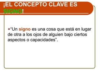 ¡EL CONCEPTO CLAVE ES
SIGNO!
●“Un signo es una cosa que está en lugar
de otra a los ojos de alguien bajo ciertos
aspectos o capacidades”.
 