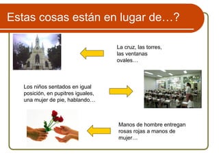 La cruz, las torres,
las ventanas
ovales…
Los niños sentados en igual
posición, en pupitres iguales,
una mujer de pie, hablando…
Manos de hombre entregan
rosas rojas a manos de
mujer…
Estas cosas están en lugar de…?
 