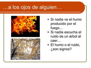 …a los ojos de alguien…
● Si nadie ve el humo
producido por el
fuego…
● Si nadie escucha el
ruido de un árbol al
caer…
● El humo o el ruido,
¿son signos?
 