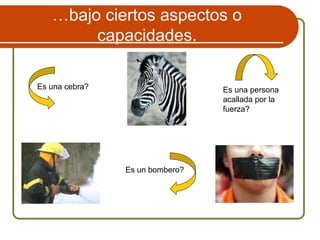 …bajo ciertos aspectos o
capacidades.
Es una cebra?
Es un bombero?
Es una persona
acallada por la
fuerza?
 