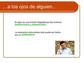 …a los ojos de alguien…
El signo es una función integrada por dos funtivos:
SIGNIFICANTE y SIGNIFICADO.
La asociación entre ambos sólo puede ser hecha
por un INTÉRPRETE.
 