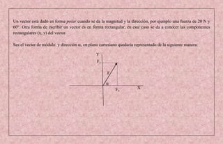Un vector está dado en forma polar cuando se da la magnitud y la dirección, por ejemplo una fuerza de 20 N y
60°. Otra forma de escribir un vector es en forma rectangular, en este caso se da a conocer las componentes
rectangulares (x, y) del vector.

Sea el vector de módulo y dirección , en plano cartesiano quedaría representado de la siguiente manera:

                                              Y
                                              Fy

                                                    F


                                                         Fx          X
 