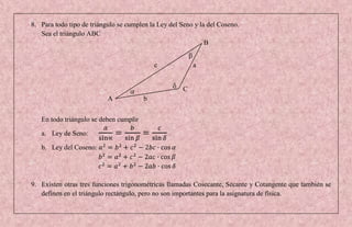 8. Para todo tipo de triángulo se cumplen la Ley del Seno y la del Coseno.
   Sea el triángulo ABC
                                                              B


                                            c             a


                                                      C
                           A            b


   En todo triángulo se deben cumplir

   a. Ley de Seno:

   b. Ley del Coseno:




9. Existen otras tres funciones trigonométricas llamadas Cosecante, Secante y Cotangente que también se
   definen en el triángulo rectángulo, pero no son importantes para la asignatura de física.
 