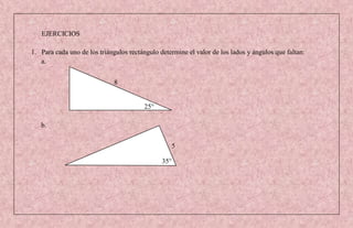 EJERCICIOS

1. Para cada uno de los triángulos rectángulo determine el valor de los lados y ángulos que faltan:
   a.


                              8


                                        25°

   b.

                                                  5

                                               35°
 
