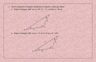2. Para los siguientes triángulos determine los ángulos y lados que faltan:
   a. Dado el triángulo ABC con = 64°,          71° y el lado b = 40 cm.




                                     c              a


                                                C
                    A            b
   b. Dado el triángulo ABC con a = 14 cm, b =8 cm y = 130°.



                                                c              a


                                                           C
                               A            b
 