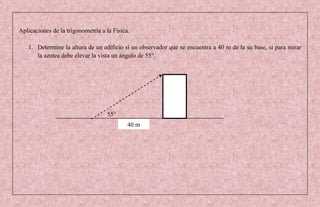 Aplicaciones de la trigonometría a la Física.

   1. Determine la altura de un edificio sí un observador que se encuentra a 40 m de la su base, si para mirar
      la azotea debe elevar la vista un ángulo de 55°.




                                   55°
                                            40 m
 