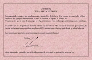 CAPITULO 2
                                          ESCALARES Y VECTORES

Las magnitudes escalares son aquellas que para quedar bien definidas se debe conocer su magnitud o módulo y
la unidad, por ejemplo, la temperatura, la masa, el volumen, la rapidez, el tiempo, etc.
Cuando se dice que la masa de un cuerpo es 4 Kg, este valor no varía si el cuerpo cambia de posición o de lugar.

En cambio en las magnitudes escalares además del módulo se debe conocer la dirección, por ejemplo, la
fuerza, no basta decir que se aplique una fuerza 40 N, además se debe indicar hacia donde se aplica la fuerza.

Las magnitudes vectoriales se representan gráficamente mediante flechas:

                          Módulo



                                    dirección


Otras magnitudes vectoriales son: el desplazamiento, la velocidad, la aceleración, la fuerza, etc.
 