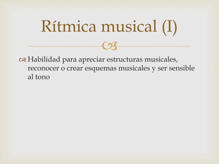 Rítmica musical (I)
              
 Habilidad para apreciar estructuras musicales,
  reconocer o crear esquemas musicales y ser sensible
  al tono
 