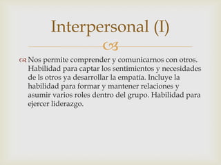 Interpersonal (I)
                
 Nos permite comprender y comunicarnos con otros.
  Habilidad para captar los sentimientos y necesidades
  de ls otros ya desarrollar la empatía. Incluye la
  habilidad para formar y mantener relaciones y
  asumir varios roles dentro del grupo. Habilidad para
  ejercer liderazgo.
 