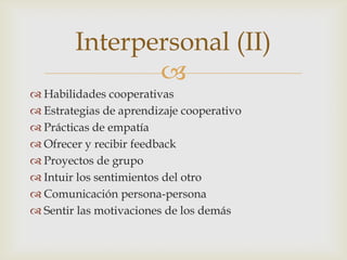 Interpersonal (II)
               
 Habilidades cooperativas
 Estrategias de aprendizaje cooperativo
 Prácticas de empatía
 Ofrecer y recibir feedback
 Proyectos de grupo
 Intuir los sentimientos del otro
 Comunicación persona-persona
 Sentir las motivaciones de los demás
 