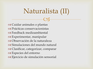 Naturalista (II)
                
 Cuidar animales o plantas
 Prácticas conservacionistas
 Feedback medioambiental
 Experimentar, manipular
 Observación de la naturaleza
 Simulaciones del mundo natural
 Clasificar, categorizar, comparar
 Especies del entorno
 Ejercicio de simulación sensorial
 