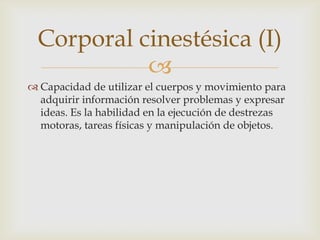 Corporal cinestésica (I)
            
 Capacidad de utilizar el cuerpos y movimiento para
  adquirir información resolver problemas y expresar
  ideas. Es la habilidad en la ejecución de destrezas
  motoras, tareas físicas y manipulación de objetos.
 