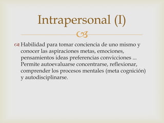 Intrapersonal (I)
                
 Habilidad para tomar conciencia de uno mismo y
  conocer las aspiraciones metas, emociones,
  pensamientos ideas preferencias convicciones ...
  Permite autoevaluarse concentrarse, reflexionar,
  comprender los procesos mentales (meta cognición)
  y autodisciplinarse.
 