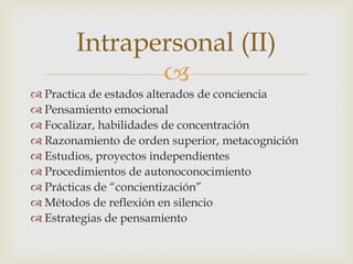 Intrapersonal (II)
               
 Practica de estados alterados de conciencia
 Pensamiento emocional
 Focalizar, habilidades de concentración
 Razonamiento de orden superior, metacognición
 Estudios, proyectos independientes
 Procedimientos de autonoconocimiento
 Prácticas de “concientización”
 Métodos de reflexión en silencio
 Estrategias de pensamiento
 
