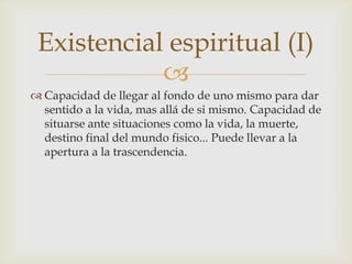 Existencial espiritual (I)
            
 Capacidad de llegar al fondo de uno mismo para dar
  sentido a la vida, mas allá de si mismo. Capacidad de
  situarse ante situaciones como la vida, la muerte,
  destino final del mundo fisico... Puede llevar a la
  apertura a la trascendencia.
 