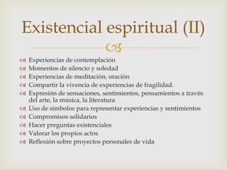 Existencial espiritual (II)
            
   Experiencias de contemplación
   Momentos de silencio y soledad
   Experiencias de meditación, oración
   Compartir la vivencia de experiencias de fragilidad.
   Expresión de sensaciones, sentimientos, pensamientos a través
    del arte, la música, la literatura
   Uso de símbolos para representar experiencias y sentimientos
   Compromisos solidarios
   Hacer preguntas existenciales
   Valorar los propios actos
   Reflexión sobre proyectos personales de vida
 