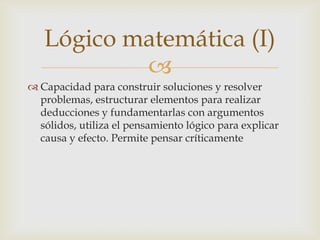 Lógico matemática (I)
           
 Capacidad para construir soluciones y resolver
  problemas, estructurar elementos para realizar
  deducciones y fundamentarlas con argumentos
  sólidos, utiliza el pensamiento lógico para explicar
  causa y efecto. Permite pensar críticamente
 