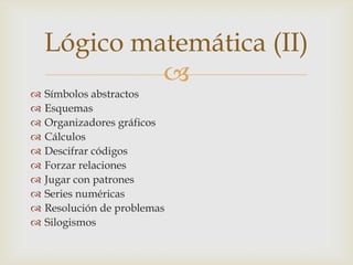 Lógico matemática (II)
             
   Símbolos abstractos
   Esquemas
   Organizadores gráficos
   Cálculos
   Descifrar códigos
   Forzar relaciones
   Jugar con patrones
   Series numéricas
   Resolución de problemas
   Silogismos
 