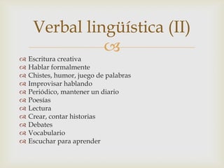 Verbal lingüística (II)
               
   Escritura creativa
   Hablar formalmente
   Chistes, humor, juego de palabras
   Improvisar hablando
   Periódico, mantener un diario
   Poesías
   Lectura
   Crear, contar historias
   Debates
   Vocabulario
   Escuchar para aprender
 