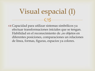 Visual espacial (I)
               
 Capacidad para utilizar sistemas simbólicos ya
  efectuar transformaciones iniciales que se tengan.
  Habilidad en el reconocimiento de ,os objetos en
  diferentes posiciones, comparaciones un relaciones
  de línea, formas, figuras, espacios ya colores.
 